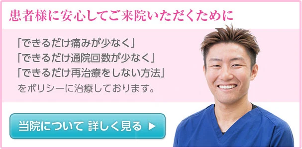 患者様に安心してご来院いただくために「できるだけ痛みが少なく」「できるだけ通院回数が少なく」「できるだけ再治療をしない方法」をポリシーに治療しております。